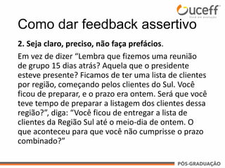 2. Seja claro, preciso, não faça prefácios.
Em vez de dizer “Lembra que fizemos uma reunião
de grupo 15 dias atrás? Aquela que o presidente
esteve presente? Ficamos de ter uma lista de clientes
por região, começando pelos clientes do Sul. Você
ficou de preparar, e o prazo era ontem. Será que você
teve tempo de preparar a listagem dos clientes dessa
região?”, diga: “Você ficou de entregar a lista de
clientes da Região Sul até o meio-dia de ontem. O
que aconteceu para que você não cumprisse o prazo
combinado?”
Como dar feedback assertivo
 