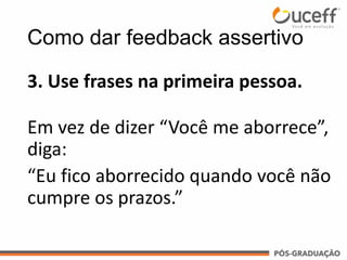 3. Use frases na primeira pessoa.
Em vez de dizer “Você me aborrece”,
diga:
“Eu fico aborrecido quando você não
cumpre os prazos.”
Como dar feedback assertivo
 