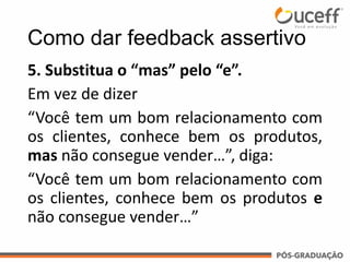 5. Substitua o “mas” pelo “e”.
Em vez de dizer
“Você tem um bom relacionamento com
os clientes, conhece bem os produtos,
mas não consegue vender…”, diga:
“Você tem um bom relacionamento com
os clientes, conhece bem os produtos e
não consegue vender…”
Como dar feedback assertivo
 