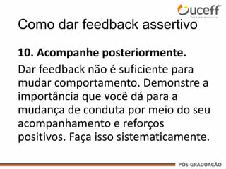 10. Acompanhe posteriormente.
Dar feedback não é suficiente para
mudar comportamento. Demonstre a
importância que você dá para a
mudança de conduta por meio do seu
acompanhamento e reforços
positivos. Faça isso sistematicamente.
Como dar feedback assertivo
 