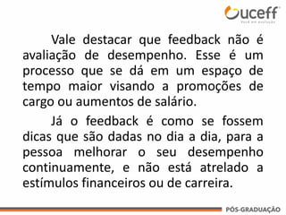Vale destacar que feedback não é
avaliação de desempenho. Esse é um
processo que se dá em um espaço de
tempo maior visando a promoções de
cargo ou aumentos de salário.
Já o feedback é como se fossem
dicas que são dadas no dia a dia, para a
pessoa melhorar o seu desempenho
continuamente, e não está atrelado a
estímulos financeiros ou de carreira.
 
