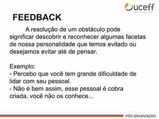 FEEDBACK
A resolução de um obstáculo pode
significar descobrir e reconhecer algumas facetas
de nossa personalidade que temos evitado ou
desejamos evitar até de pensar.
Exemplo:
- Percebo que você tem grande dificuldade de
lidar com seu pessoal.
- Não é bem assim, esse pessoal é cobra
criada, você não os conhece...
 