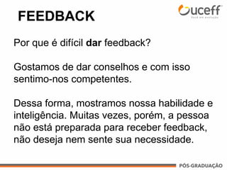 FEEDBACK
Por que é difícil dar feedback?
Gostamos de dar conselhos e com isso
sentimo-nos competentes.
Dessa forma, mostramos nossa habilidade e
inteligência. Muitas vezes, porém, a pessoa
não está preparada para receber feedback,
não deseja nem sente sua necessidade.
 