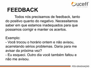FEEDBACK
Todos nós precisamos de feedback, tanto
do positivo quanto do negativo. Necessitamos
saber em que estamos inadequados para que
possamos corrigir e manter os acertos.
Exemplo:
- Você trocou o horário ontem e não avisou,
acarretando sérios problemas. Daria para me
avisar da próxima vez?
- Eu esqueci. Outro dia você também faltou e
não me avisou.
 