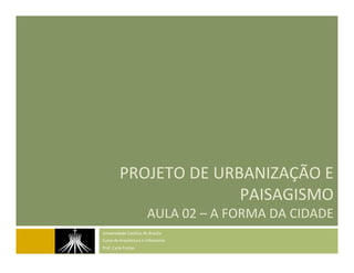 PROJETO	
  DE	
  URBANIZAÇÃO	
  E	
  
PAISAGISMO	
  
AULA	
  02	
  –	
  A	
  FORMA	
  DA	
  CIDADE	
  
Universidade	
  Católica	
  de	
  Brasília	
  
Curso	
  de	
  Arquitetura	
  e	
  Urbanismo	
  
Prof.	
  Carla	
  Freitas	
  
 