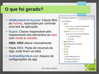 M.Sc. Márcio Palheta 14/94
O que foi gerado?
● OlaMundoActivity.java: Classe filha
de Activity, reponsável por controlar
uma tela da aplicação;
● R.java: Classe responsável pelo
mapeamento dos elementos da view
com model e cotroller.
OBS: NÃO alterar manualmente
● Pasta RES: Pasta de recursos da
App, onde ficam as telas
● AndroidManifest.xml: Arquivo de
configurações da app
 