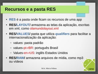 M.Sc. Márcio Palheta 19/94
Recursos e a pasta RES
● RES é a pasta onde ficam os recursos de uma app
● RES/LAYOUT/ armazena as telas da aplicação, escritas
em xml, como olamundolayout.xml
● RES/VALUES/ pasta que utiliza qualifiers para facilitar a
internacionalização da aplicação:
– values: pasta padrão
– values-pt-rBR: português Brasil
– Values-en-rUS: inglês Estados Unidos
● RES/RAW/ armazena arquivos de mídia, como mp3
ou vídeos
 