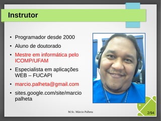 M.Sc. Márcio Palheta 2/94
Instrutor
● Programador desde 2000
● Aluno de doutorado
● Mestre em informática pelo
ICOMP/UFAM
● Especialista em aplicações
WEB – FUCAPI
● marcio.palheta@gmail.com
● sites.google.com/site/marcio
palheta
 