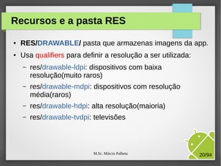 M.Sc. Márcio Palheta 20/94
Recursos e a pasta RES
● RES/DRAWABLE/ pasta que armazenas imagens da app.
● Usa qualifiers para definir a resolução a ser utilizada:
– res/drawable-ldpi: dispositivos com baixa
resolução(muito raros)
– res/drawable-mdpi: dispositivos com resolução
média(raros)
– res/drawable-hdpi: alta resolução(maioria)
– res/drawable-tvdpi: televisões
 