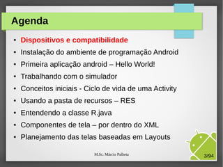 M.Sc. Márcio Palheta 3/94
Agenda
● Dispositivos e compatibilidade
● Instalação do ambiente de programação Android
● Primeira aplicação android – Hello World!
● Trabalhando com o simulador
● Conceitos iniciais - Ciclo de vida de uma Activity
● Usando a pasta de recursos – RES
● Entendendo a classe R.java
● Componentes de tela – por dentro do XML
● Planejamento das telas baseadas em Layouts
 