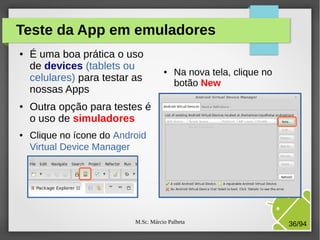 M.Sc. Márcio Palheta 36/94
Teste da App em emuladores
● É uma boa prática o uso
de devices (tablets ou
celulares) para testar as
nossas Apps
● Outra opção para testes é
o uso de simuladores
● Clique no ícone do Android
Virtual Device Manager
● Na nova tela, clique no
botão New
 