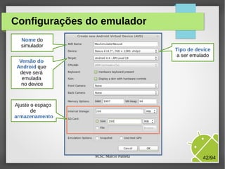 M.Sc. Márcio Palheta 42/94
Configurações do emulador
Nome do
simulador
Tipo de device
a ser emulado
Versão do
Android que
deve será
emulada
no device
Ajuste o espaço
de
armazenamento
 
