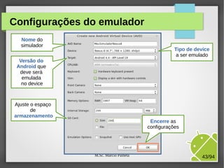 M.Sc. Márcio Palheta 43/94
Configurações do emulador
Nome do
simulador
Tipo de device
a ser emulado
Versão do
Android que
deve será
emulada
no device
Encerre as
configurações
Ajuste o espaço
de
armazenamento
 