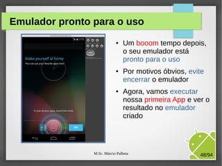 M.Sc. Márcio Palheta 48/94
Emulador pronto para o uso
● Um booom tempo depois,
o seu emulador está
pronto para o uso
● Por motivos óbvios, evite
encerrar o emulador
● Agora, vamos executar
nossa primeira App e ver o
resultado no emulador
criado
 