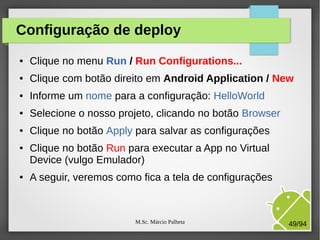 M.Sc. Márcio Palheta 49/94
Configuração de deploy
● Clique no menu Run / Run Configurations...
● Clique com botão direito em Android Application / New
● Informe um nome para a configuração: HelloWorld
● Selecione o nosso projeto, clicando no botão Browser
● Clique no botão Apply para salvar as configurações
● Clique no botão Run para executar a App no Virtual
Device (vulgo Emulador)
● A seguir, veremos como fica a tela de configurações
 