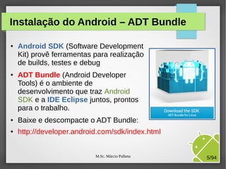 M.Sc. Márcio Palheta 5/94
Instalação do Android – ADT Bundle
● Android SDK (Software Development
Kit) provê ferramentas para realização
de builds, testes e debug
● ADT Bundle (Android Developer
Tools) é o ambiente de
desenvolvimento que traz Android
SDK e a IDE Eclipse juntos, prontos
para o trabalho.
● Baixe e descompacte o ADT Bundle:
● http://developer.android.com/sdk/index.html
 