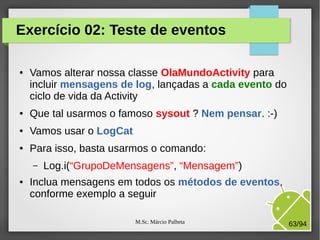 M.Sc. Márcio Palheta 63/94
Exercício 02: Teste de eventos
● Vamos alterar nossa classe OlaMundoActivity para
incluir mensagens de log, lançadas a cada evento do
ciclo de vida da Activity
● Que tal usarmos o famoso sysout ? Nem pensar. :-)
● Vamos usar o LogCat
● Para isso, basta usarmos o comando:
– Log.i(“GrupoDeMensagens”, “Mensagem”)
● Inclua mensagens em todos os métodos de eventos,
conforme exemplo a seguir
 