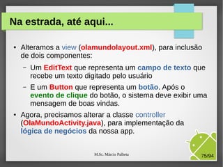 M.Sc. Márcio Palheta 75/94
Na estrada, até aqui...
● Alteramos a view (olamundolayout.xml), para inclusão
de dois componentes:
– Um EditText que representa um campo de texto que
recebe um texto digitado pelo usuário
– E um Button que representa um botão. Após o
evento de clique do botão, o sistema deve exibir uma
mensagem de boas vindas.
● Agora, precisamos alterar a classe controller
(OlaMundoActivity.java), para implementação da
lógica de negócios da nossa app.
 