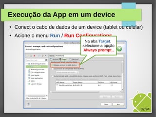 M.Sc. Márcio Palheta 82/94
Execução da App em um device
● Conect o cabo de dados de um device (tablet ou celular)
● Acione o menu Run / Run Configurations
Na aba Target,
selecione a opção
Always prompt..
 