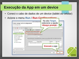M.Sc. Márcio Palheta 83/94
Execução da App em um device
● Conect o cabo de dados de um device (tablet ou celular)
● Acione o menu Run / Run Configurations
Na aba Target,
selecione a opção
Always prompt..
Execute a app
 