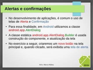 M.Sc. Márcio Palheta 89/94
Alertas e confirmações
● No desenvolvimento de aplicações, é comum o uso de
telas de Alerta e Confirmação
● Para essa finalidade, em Android utilizamos a classe
android.app.AlertDialog
● A classe estática android.app.AlertDialog.Builder é usada
construção do componente, e atualização da tela
● No exercício a seguir, criaremos um novo botão na tela
principal e, quando clicado, será exibida uma tela de alerta
 