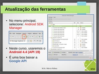 M.Sc. Márcio Palheta 9/94
Atualização das ferramentas
● No menu principal,
selecione: Android SDK
Manager
● Neste curso, usaremos o
Android 4.4 (API 19)
● É uma boa baixar a
Google API
 