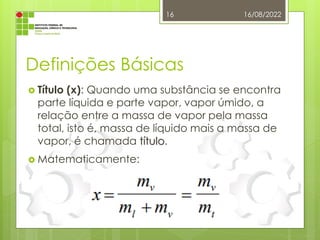 Definições Básicas
 Título (x): Quando uma substância se encontra
parte líquida e parte vapor, vapor úmido, a
relação entre a massa de vapor pela massa
total, isto é, massa de líquido mais a massa de
vapor, é chamada título.
 Matematicamente:
16/08/2022
16
 