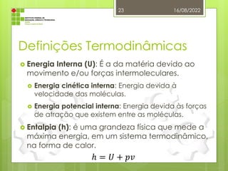 Definições Termodinâmicas
 Energia Interna (U): É a da matéria devido ao
movimento e/ou forças intermoleculares.
 Energia cinética interna: Energia devida à
velocidade das moléculas.
 Energia potencial interna: Energia devida às forças
de atração que existem entre as moléculas.
 Entalpia (h): é uma grandeza física que mede a
máxima energia, em um sistema termodinâmico,
na forma de calor.
16/08/2022
23
ℎ = 𝑈 + 𝑝𝑣
 