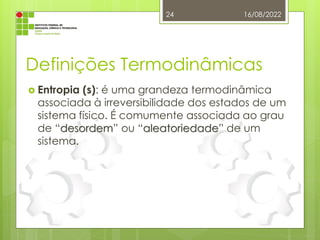 Definições Termodinâmicas
 Entropia (s): é uma grandeza termodinâmica
associada à irreversibilidade dos estados de um
sistema físico. É comumente associada ao grau
de “desordem” ou “aleatoriedade” de um
sistema.
16/08/2022
24
 