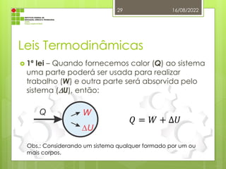 Leis Termodinâmicas
 1ª lei – Quando fornecemos calor (Q) ao sistema
uma parte poderá ser usada para realizar
trabalho (W) e outra parte será absorvida pelo
sistema (U), então:
16/08/2022
29
𝑄 = 𝑊 + ∆𝑈
Obs.: Considerando um sistema qualquer formado por um ou
mais corpos.
 