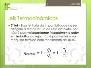 Leis Termodinâmicas
 3ª lei – Essa lei trata da impossibilidade de ser
atingido a temperatura de zero absoluto, pois
não é possível transformar integralmente calor
em trabalho, ou seja, não é possível ter uma
máquina térmica com rendimento de 100%.
16/08/2022
31
𝜂𝑐𝑎𝑟𝑛𝑜𝑡 = 1 −
𝑄𝑓
𝑄𝑞
= 1 −
𝑇𝑓
𝑇𝑞
 