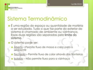 Sistema Termodinâmico
 É uma região do espaço ou quantidade de matéria
a ser estudada. Tudo o que faz parte do exterior do
sistema é chamado de ambiente ou vizinhança.
Essas duas regiões são separadas pelo limite do
sistema.
 O sistema pode ser:
 Aberto – Permite fluxo de massa e calor para o
ambiente
 Fechado – Permite fluxo de calor através das fronteiras
 Isolado – Não permite fluxo para a vizinhaça
16/08/2022
3
 
