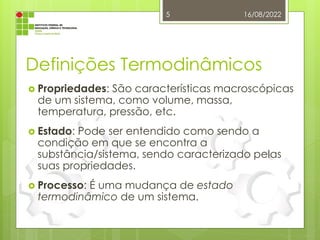 Definições Termodinâmicos
 Propriedades: São características macroscópicas
de um sistema, como volume, massa,
temperatura, pressão, etc.
 Estado: Pode ser entendido como sendo a
condição em que se encontra a
substância/sistema, sendo caracterizado pelas
suas propriedades.
 Processo: É uma mudança de estado
termodinâmico de um sistema.
16/08/2022
5
 