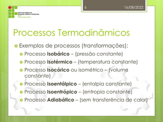 Processos Termodinâmicos
 Exemplos de processos (transformações):
 Processo Isobárico – (pressão constante)
 Processo Isotérmico – (temperatura constante)
 Processo Isocórico ou isométrico – (volume
constante)
 Processo Isoentálpico – (entalpia constante)
 Processo Isoentrópico – (entropia constante)
 Processo Adiabático – (sem transferência de calor)
16/08/2022
6
 