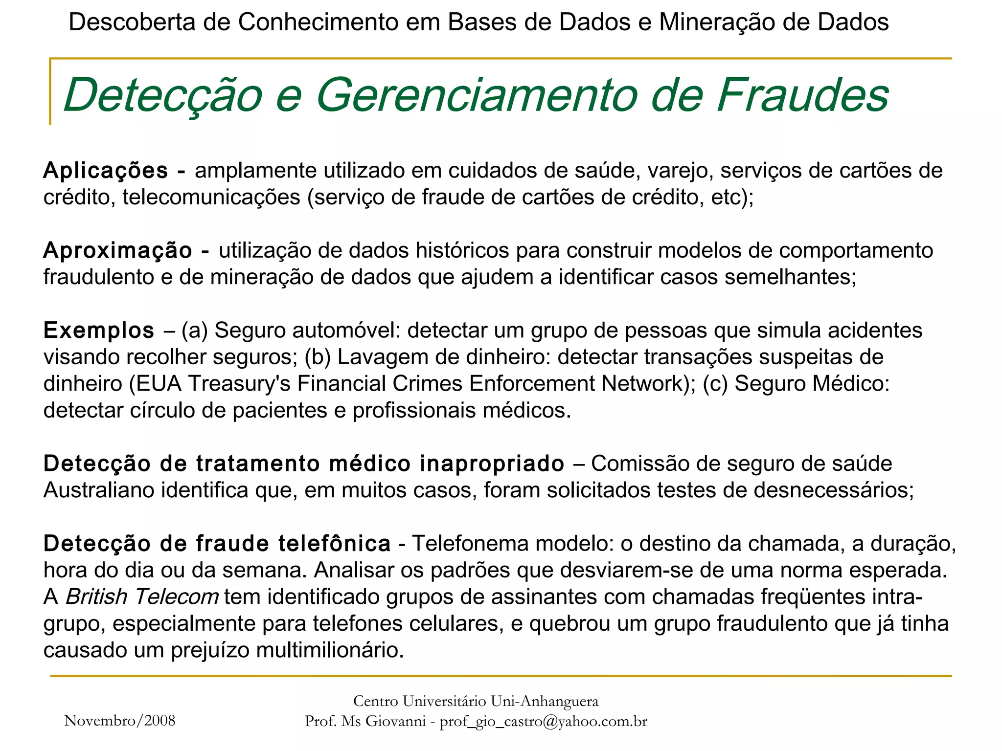 Novembro/2008 Centro Universitário Uni-Anhanguera Prof. Ms Giovanni - prof_gio_castro@yahoo.com.br Detecção e Gerenciamento de Fraudes Aplicações -  amplamente utilizado em cuidados de saúde, varejo, serviços de cartões de crédito, telecomunicações (serviço de fraude de cartões de crédito, etc);    Aproximação -  utilização de dados históricos para construir modelos de comportamento fraudulento e de mineração de dados que ajudem a identificar casos semelhantes; Exemplos  – (a) Seguro automóvel: detectar um grupo de pessoas que simula acidentes visando recolher seguros; (b) Lavagem de dinheiro: detectar transações suspeitas de dinheiro (EUA Treasury's Financial Crimes Enforcement Network); (c) Seguro Médico: detectar círculo de pacientes e profissionais médicos. Detecção de tratamento médico inapropriado  – Comissão de seguro de saúde Australiano identifica que, em muitos casos, foram solicitados testes de desnecessários; Detecção de fraude telefônica  - Telefonema modelo: o destino da chamada, a duração, hora do dia ou da semana. Analisar os padrões que desviarem-se de uma norma esperada.  A  British Telecom  tem identificado grupos de assinantes com chamadas freqüentes intra-grupo, especialmente para telefones celulares, e quebrou um grupo fraudulento que já tinha causado um prejuízo multimilionário. 