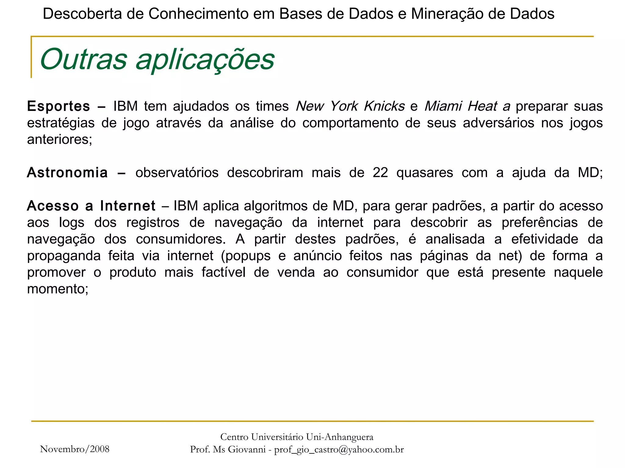 Novembro/2008 Centro Universitário Uni-Anhanguera Prof. Ms Giovanni - prof_gio_castro@yahoo.com.br Outras aplicações Esportes –  IBM tem ajudados os times  New York Knicks  e  Miami Heat a  preparar suas estratégias de jogo através da análise do comportamento de seus adversários nos jogos anteriores;    Astronomia –  observatórios descobriram mais de 22 quasares com a ajuda da MD; Acesso a Internet  – IBM aplica algoritmos de MD, para gerar padrões, a partir do acesso aos logs dos registros de navegação da internet para descobrir as preferências de navegação dos consumidores. A partir destes padrões, é analisada a efetividade da propaganda feita via internet (popups e anúncio feitos nas páginas da net) de forma a promover o produto mais factível de venda ao consumidor que está presente naquele momento; 