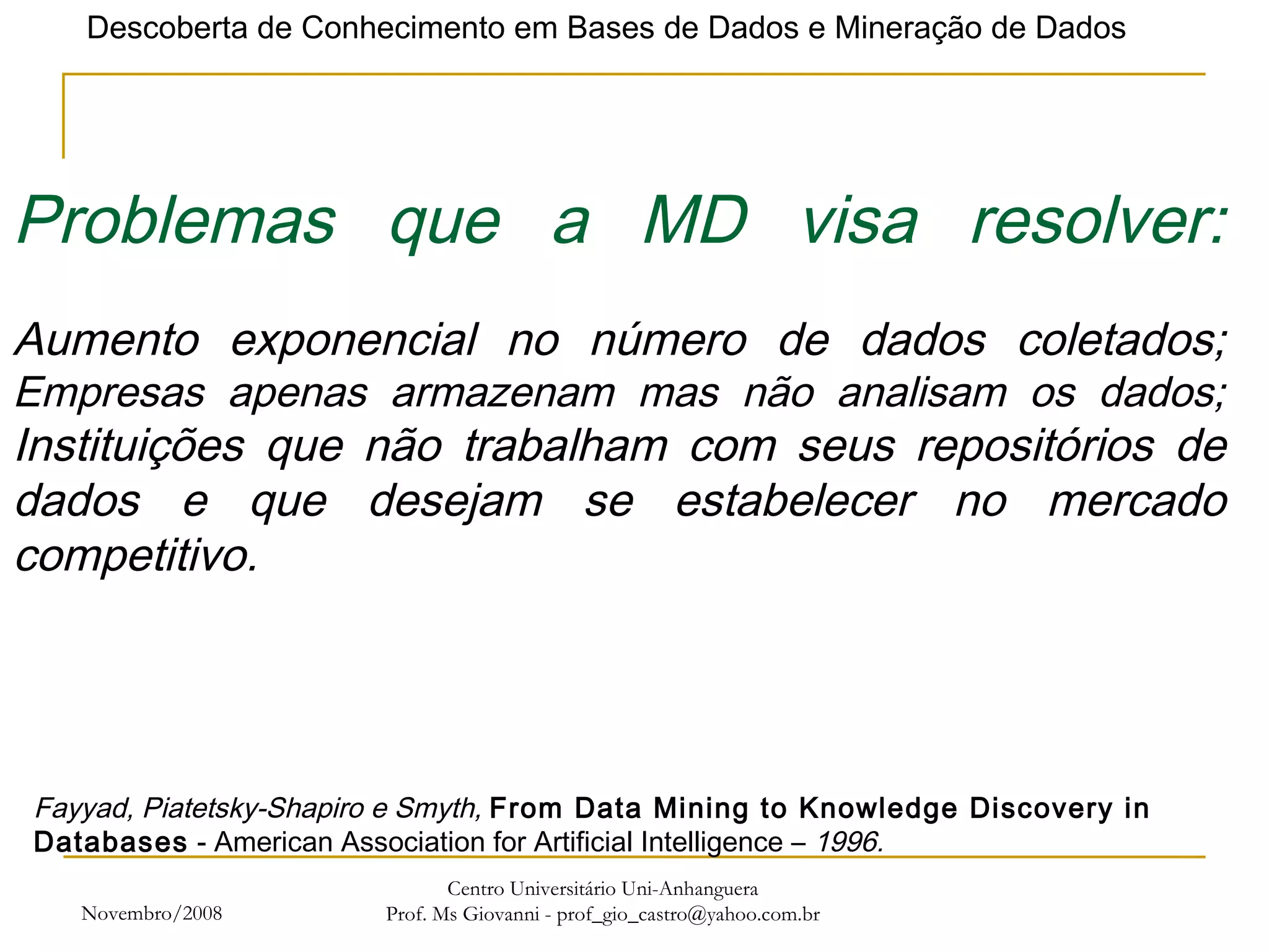 Novembro/2008 Centro Universitário Uni-Anhanguera Prof. Ms Giovanni - prof_gio_castro@yahoo.com.br Problemas que a MD visa resolver: Aumento exponencial no número de dados coletados; Empresas apenas armazenam mas não analisam os dados; Instituições que não trabalham com seus repositórios de dados e que desejam se estabelecer no mercado competitivo. Fayyad, Piatetsky-Shapiro e Smyth,  From Data Mining to Knowledge Discovery in Databases  - American Association for Artificial Intelligence –  1996. 