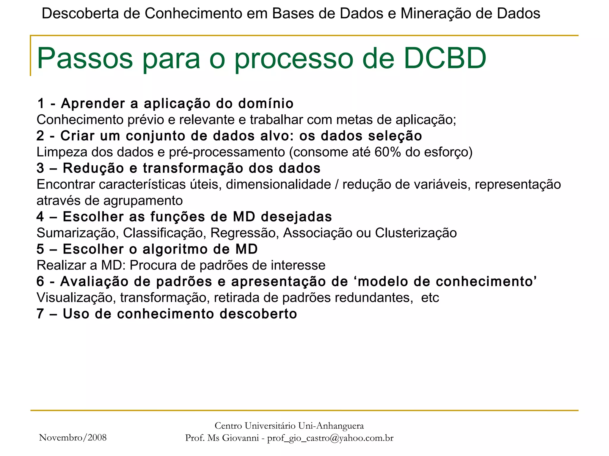 Novembro/2008 Centro Universitário Uni-Anhanguera Prof. Ms Giovanni - prof_gio_castro@yahoo.com.br Passos para o processo de DCBD 1 - Aprender a aplicação do domínio   Conhecimento prévio e relevante e trabalhar com metas de aplicação; 2 - Criar um conjunto de dados alvo: os dados seleção Limpeza dos dados e pré-processamento (consome até 60% do esforço) 3 – Redução e transformação dos dados Encontrar características úteis, dimensionalidade / redução de variáveis, representação através de agrupamento 4 – Escolher as funções de MD desejadas Sumarização, Classificação, Regressão, Associação ou Clusterização 5 – Escolher o algoritmo de MD Realizar a MD: Procura de padrões de interesse  6 - Avaliação de padrões e apresentação de ‘modelo de conhecimento’ Visualização, transformação, retirada de padrões redundantes,  etc 7 – Uso de conhecimento descoberto 