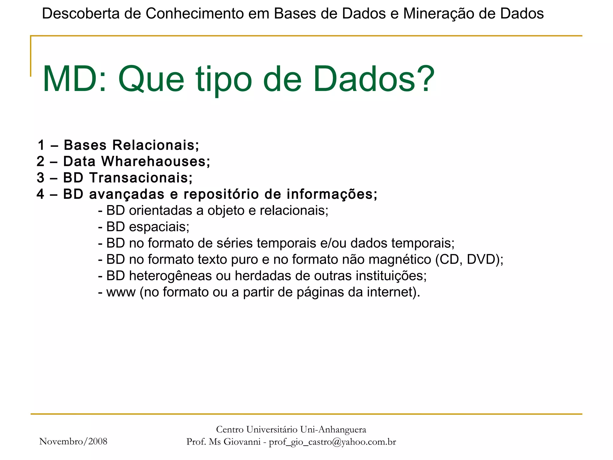 Novembro/2008 Centro Universitário Uni-Anhanguera Prof. Ms Giovanni - prof_gio_castro@yahoo.com.br MD: Que tipo de Dados? 1 – Bases Relacionais;   2 – Data Wharehaouses;  3 – BD Transacionais; 4 – BD avançadas e repositório de informações; - BD orientadas a objeto e relacionais; - BD espaciais; - BD no formato de séries temporais e/ou dados temporais; - BD no formato texto puro e no formato não magnético (CD, DVD); - BD heterogêneas ou herdadas de outras instituições; - www (no formato ou a partir de páginas da internet). 