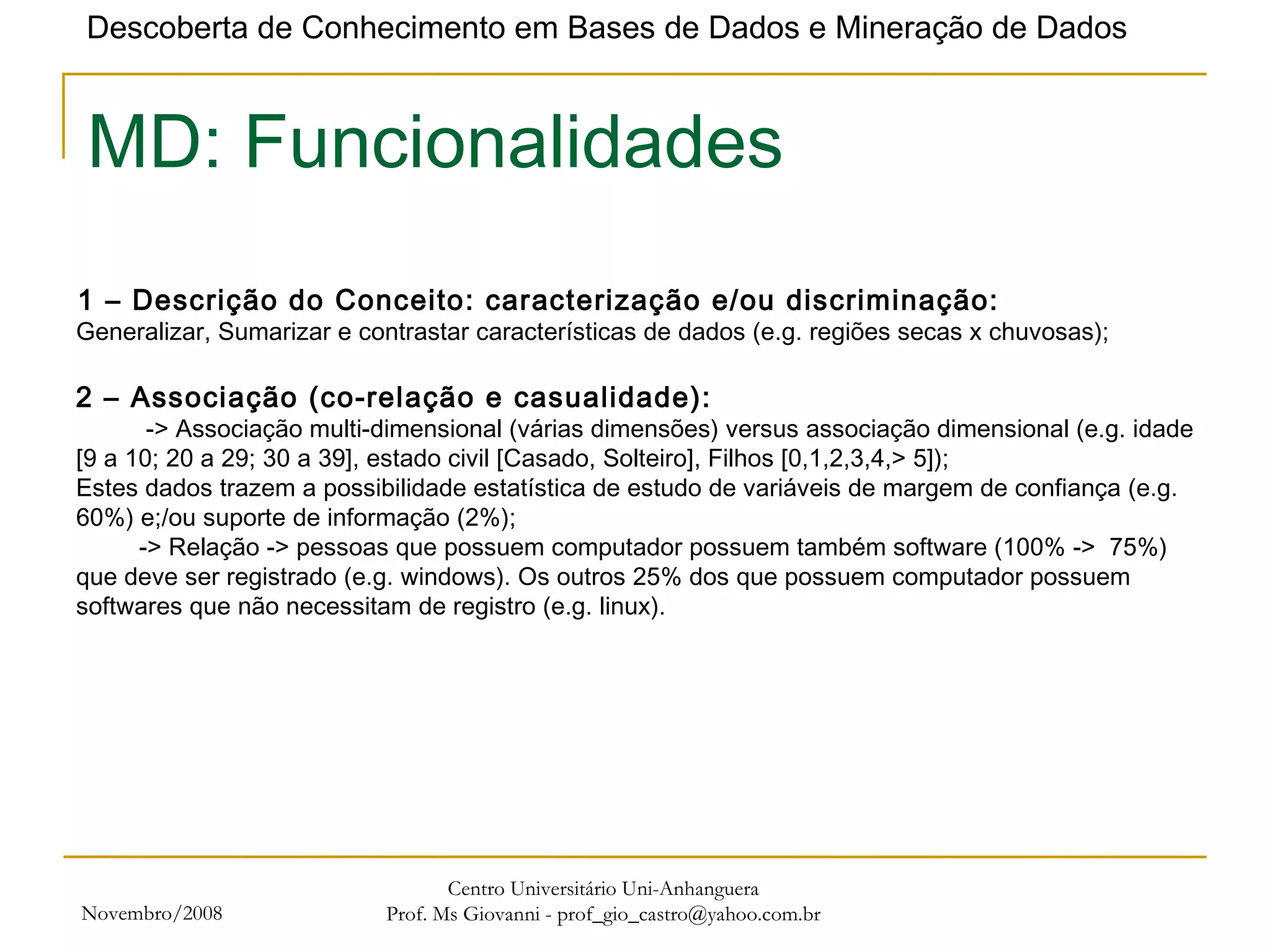 Novembro/2008 Centro Universitário Uni-Anhanguera Prof. Ms Giovanni - prof_gio_castro@yahoo.com.br MD: Funcionalidades 1 – Descrição do Conceito: caracterização e/ou discriminação: Generalizar, Sumarizar e contrastar características de dados (e.g. regiões secas x chuvosas); 2 – Associação (co-relação e casualidade):   -> Associação multi-dimensional (várias dimensões) versus associação dimensional (e.g. idade [9 a 10; 20 a 29; 30 a 39], estado civil [Casado, Solteiro], Filhos [0,1,2,3,4,> 5]); Estes dados trazem a possibilidade estatística de estudo de variáveis de margem de confiança (e.g. 60%) e;/ou suporte de informação (2%);   -> Relação -> pessoas que possuem computador possuem também software (100% ->  75%) que deve ser registrado (e.g. windows). Os outros 25% dos que possuem computador possuem softwares que não necessitam de registro (e.g. linux). 