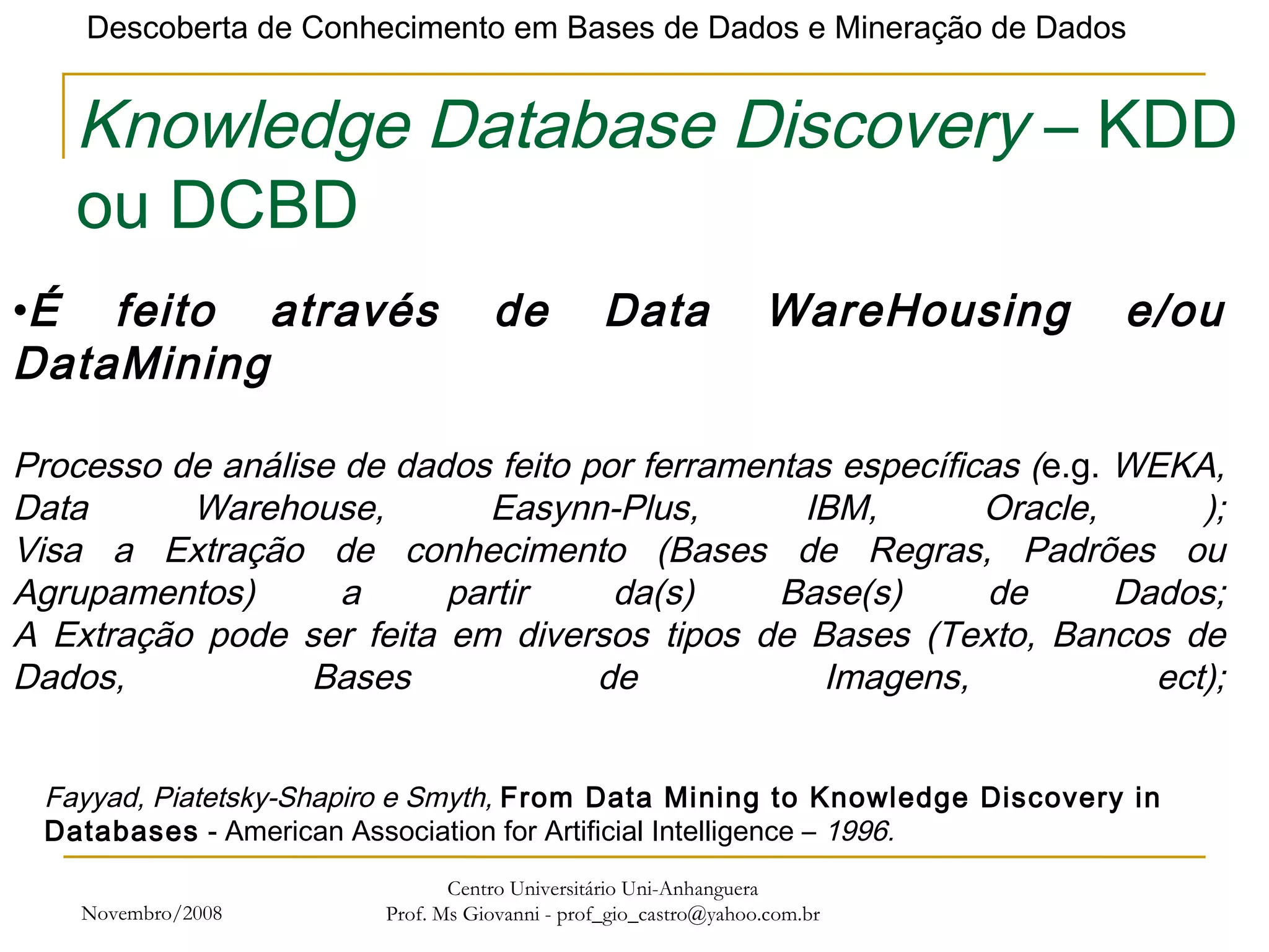 Novembro/2008 Centro Universitário Uni-Anhanguera Prof. Ms Giovanni - prof_gio_castro@yahoo.com.br Knowledge Database Discovery  – KDD ou DCBD É feito através de Data WareHousing e/ou DataMining Processo de análise de dados feito por ferramentas específicas ( e.g.  WEKA, Data Warehouse, Easynn-Plus, IBM, Oracle, ); Visa a Extração de conhecimento (Bases de Regras, Padrões ou Agrupamentos) a partir da(s) Base(s) de Dados; A Extração pode ser feita em diversos tipos de Bases (Texto, Bancos de Dados, Bases de Imagens, ect); Fayyad, Piatetsky-Shapiro e Smyth,  From Data Mining to Knowledge Discovery in Databases  - American Association for Artificial Intelligence –  1996. 