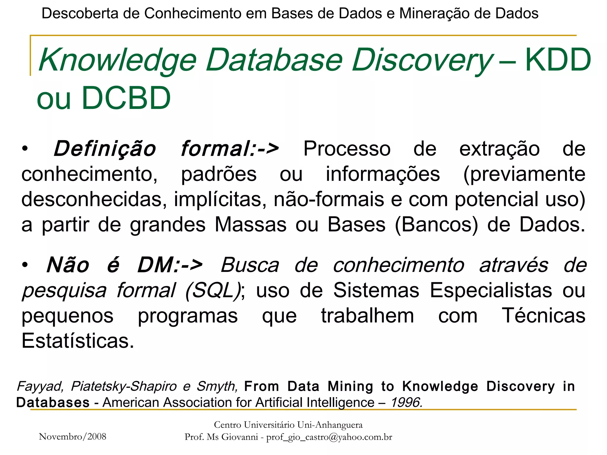 Novembro/2008 Centro Universitário Uni-Anhanguera Prof. Ms Giovanni - prof_gio_castro@yahoo.com.br Knowledge Database Discovery  – KDD ou DCBD Definição formal:->  Processo de extração de conhecimento, padrões ou informações (previamente desconhecidas, implícitas, não-formais e com potencial uso) a partir de grandes Massas ou Bases (Bancos) de Dados. Fayyad, Piatetsky-Shapiro e Smyth,  From Data Mining to Knowledge Discovery in Databases  - American Association for Artificial Intelligence –  1996. Não é DM:->  Busca de conhecimento através de pesquisa formal (SQL) ; uso de Sistemas Especialistas ou pequenos programas que trabalhem com Técnicas Estatísticas. 