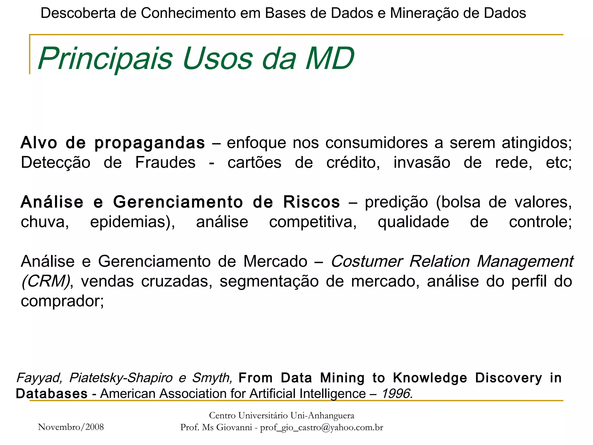 Novembro/2008 Centro Universitário Uni-Anhanguera Prof. Ms Giovanni - prof_gio_castro@yahoo.com.br Principais Usos da MD Alvo de propagandas  – enfoque nos consumidores a serem atingidos; Detecção de Fraudes - cartões de crédito, invasão de rede, etc; Análise e Gerenciamento de Riscos  – predição (bolsa de valores, chuva, epidemias), análise competitiva, qualidade de controle; Análise e Gerenciamento de Mercado –  Costumer Relation Management (CRM) , vendas cruzadas, segmentação de mercado, análise do perfil do comprador; Fayyad, Piatetsky-Shapiro e Smyth,  From Data Mining to Knowledge Discovery in Databases  - American Association for Artificial Intelligence –  1996. 
