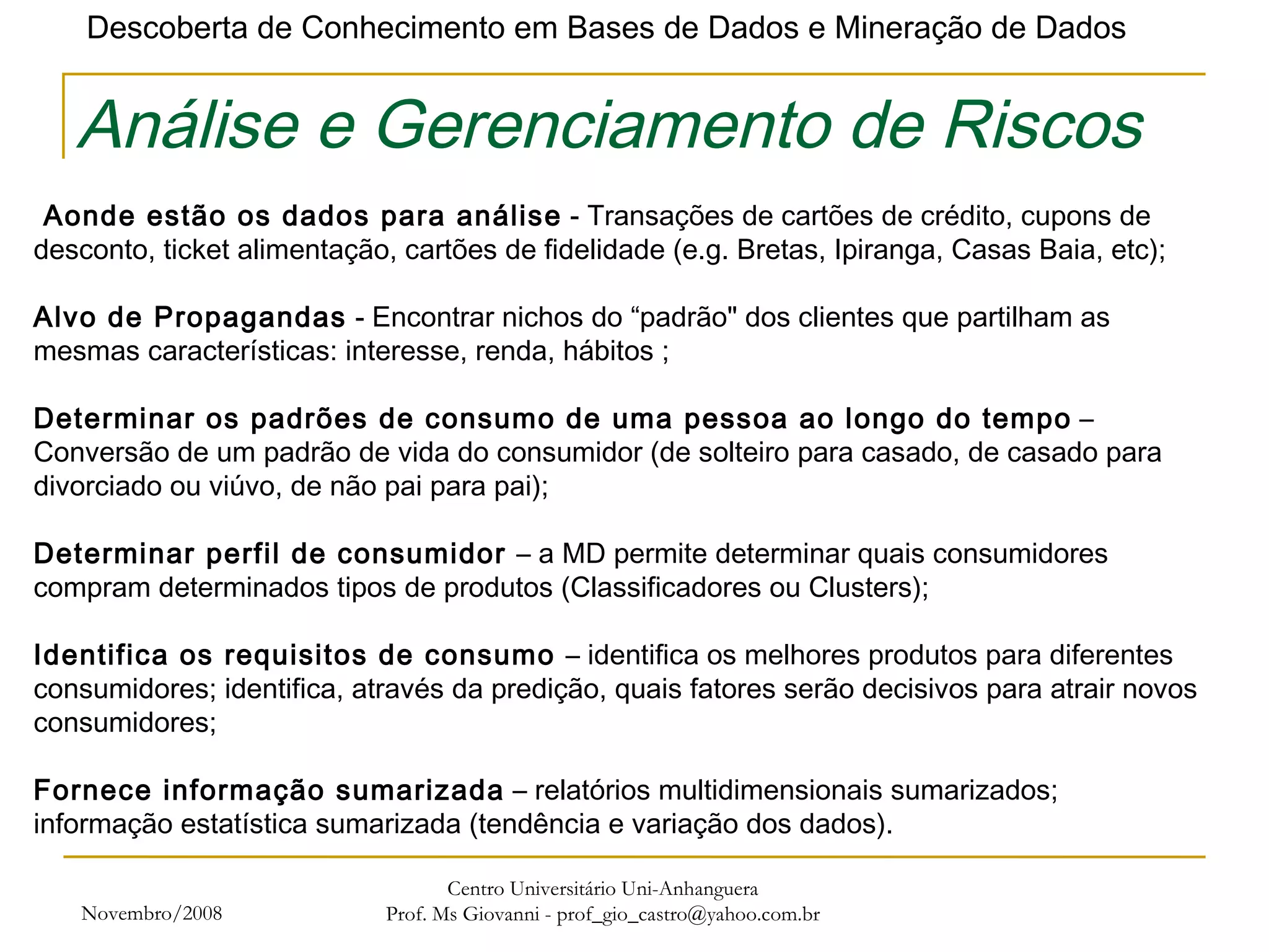 Novembro/2008 Centro Universitário Uni-Anhanguera Prof. Ms Giovanni - prof_gio_castro@yahoo.com.br Análise e Gerenciamento de Riscos   Aonde estão os dados para análise  - Transações de cartões de crédito, cupons de desconto, ticket alimentação, cartões de fidelidade (e.g. Bretas, Ipiranga, Casas Baia, etc);   Alvo de Propagandas  - Encontrar nichos do “padrão" dos clientes que partilham as mesmas características: interesse, renda, hábitos ;   Determinar os padrões de consumo de uma pessoa ao longo do tempo  – Conversão de um padrão de vida do consumidor (de solteiro para casado, de casado para divorciado ou viúvo, de não pai para pai); Determinar perfil de consumidor  – a MD permite determinar quais consumidores compram determinados tipos de produtos (Classificadores ou Clusters); Identifica os requisitos de consumo  – identifica os melhores produtos para diferentes consumidores; identifica, através da predição, quais fatores serão decisivos para atrair novos consumidores; Fornece informação sumarizada  – relatórios multidimensionais sumarizados; informação estatística sumarizada (tendência e variação dos dados). 
