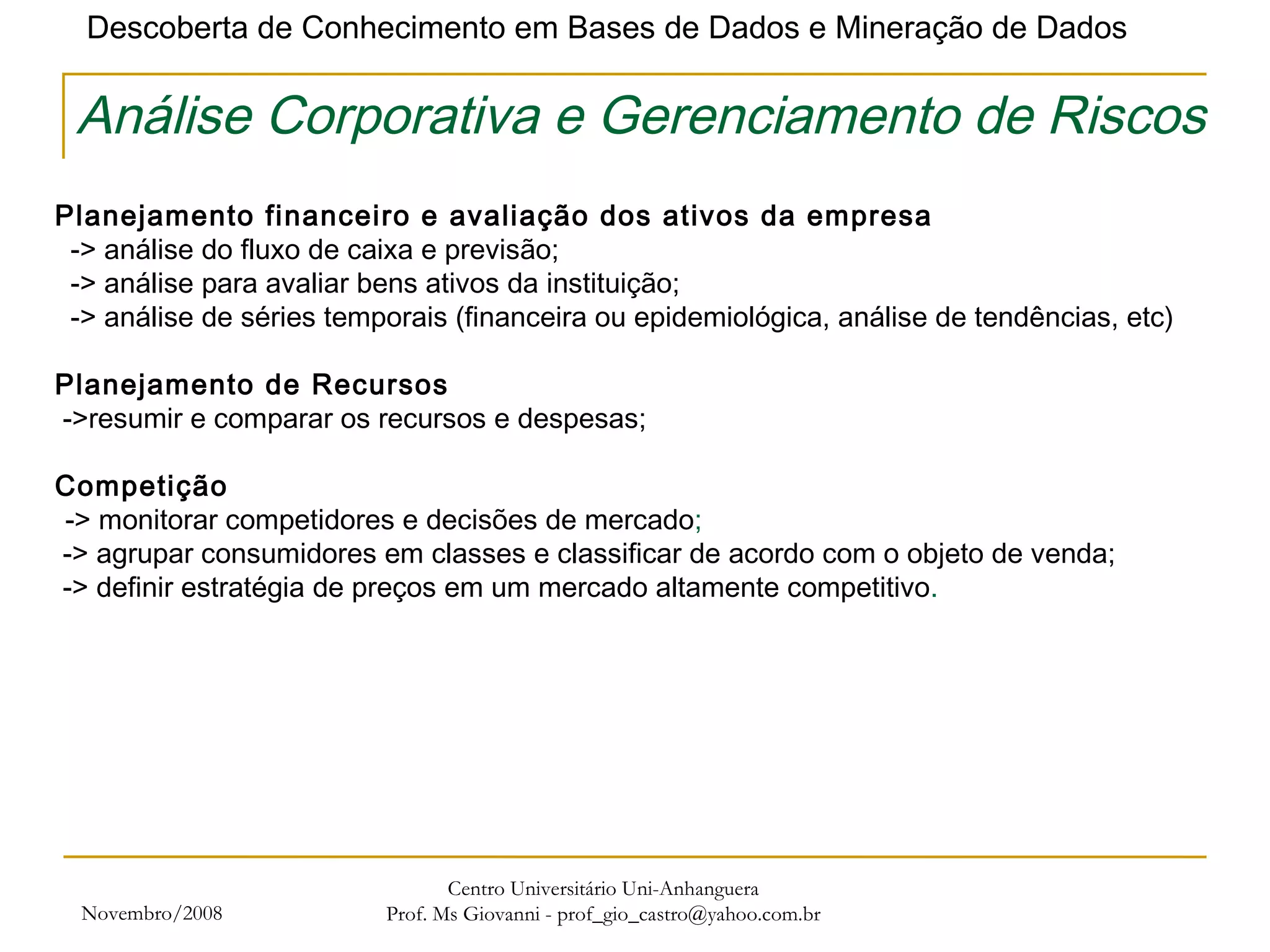 Novembro/2008 Centro Universitário Uni-Anhanguera Prof. Ms Giovanni - prof_gio_castro@yahoo.com.br Análise Corporativa e Gerenciamento de Riscos Planejamento financeiro e avaliação dos ativos da empresa    -> análise do fluxo de caixa e previsão;    -> análise para avaliar bens ativos da instituição;    -> análise de séries temporais (financeira ou epidemiológica, análise de tendências, etc)    Planejamento de Recursos  ->resumir e comparar os recursos e despesas; Competição   -> monitorar competidores e decisões de mercado ;  -> agrupar consumidores em classes e classificar de acordo com o objeto de venda;  -> definir estratégia de preços em um mercado altamente competitivo . 