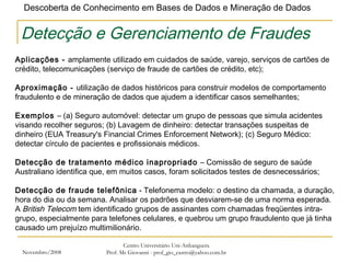 Novembro/2008 Centro Universitário Uni-Anhanguera Prof. Ms Giovanni - prof_gio_castro@yahoo.com.br Detecção e Gerenciamento de Fraudes Aplicações -  amplamente utilizado em cuidados de saúde, varejo, serviços de cartões de crédito, telecomunicações (serviço de fraude de cartões de crédito, etc);    Aproximação -  utilização de dados históricos para construir modelos de comportamento fraudulento e de mineração de dados que ajudem a identificar casos semelhantes; Exemplos  – (a) Seguro automóvel: detectar um grupo de pessoas que simula acidentes visando recolher seguros; (b) Lavagem de dinheiro: detectar transações suspeitas de dinheiro (EUA Treasury's Financial Crimes Enforcement Network); (c) Seguro Médico: detectar círculo de pacientes e profissionais médicos. Detecção de tratamento médico inapropriado  – Comissão de seguro de saúde Australiano identifica que, em muitos casos, foram solicitados testes de desnecessários; Detecção de fraude telefônica  - Telefonema modelo: o destino da chamada, a duração, hora do dia ou da semana. Analisar os padrões que desviarem-se de uma norma esperada.  A  British Telecom  tem identificado grupos de assinantes com chamadas freqüentes intra-grupo, especialmente para telefones celulares, e quebrou um grupo fraudulento que já tinha causado um prejuízo multimilionário. 