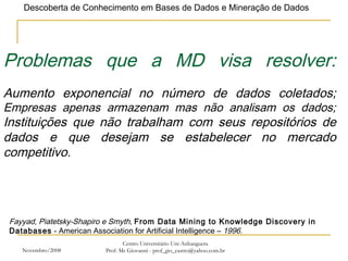 Novembro/2008 Centro Universitário Uni-Anhanguera Prof. Ms Giovanni - prof_gio_castro@yahoo.com.br Problemas que a MD visa resolver: Aumento exponencial no número de dados coletados; Empresas apenas armazenam mas não analisam os dados; Instituições que não trabalham com seus repositórios de dados e que desejam se estabelecer no mercado competitivo. Fayyad, Piatetsky-Shapiro e Smyth,  From Data Mining to Knowledge Discovery in Databases  - American Association for Artificial Intelligence –  1996. 