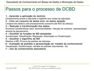 Novembro/2008 Centro Universitário Uni-Anhanguera Prof. Ms Giovanni - prof_gio_castro@yahoo.com.br Passos para o processo de DCBD 1 - Aprender a aplicação do domínio   Conhecimento prévio e relevante e trabalhar com metas de aplicação; 2 - Criar um conjunto de dados alvo: os dados seleção Limpeza dos dados e pré-processamento (consome até 60% do esforço) 3 – Redução e transformação dos dados Encontrar características úteis, dimensionalidade / redução de variáveis, representação através de agrupamento 4 – Escolher as funções de MD desejadas Sumarização, Classificação, Regressão, Associação ou Clusterização 5 – Escolher o algoritmo de MD Realizar a MD: Procura de padrões de interesse  6 - Avaliação de padrões e apresentação de ‘modelo de conhecimento’ Visualização, transformação, retirada de padrões redundantes,  etc 7 – Uso de conhecimento descoberto 