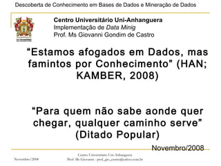 Novembro/2008 Centro Universitário Uni-Anhanguera Prof. Ms Giovanni - prof_gio_castro@yahoo.com.br “ Estamos afogados em Dados, mas famintos por Conhecimento” (HAN; KAMBER, 2008) Novembro/2008 Centro Universitário Uni-Anhanguera Implementação de  Data Minig Prof. Ms Giovanni Gondim de Castro “ Para quem não sabe aonde quer chegar, qualquer caminho serve” (Ditado Popular) 
