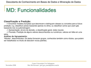 Novembro/2008 Centro Universitário Uni-Anhanguera Prof. Ms Giovanni - prof_gio_castro@yahoo.com.br MD: Funcionalidades Classificação e Predição:   -> Encontrar modelos (funções) que descrevam e distinguam classes ou conceitos para a futura predição; e.g. classificar países baseando apenas no clima, ou classificar carros que usam gás baseando-nos na quilometragem; ->  Apresentação: árvore de decisão, a classificação geral, redes neurais ->  Previsão: Predição de alguns valores desconhecidos ou numéricos; valores em falta em uma série; Análise de Agrupamento: ‘ Rótulos’  desconhecidos: Os dados fornecem grupos, conhecidos também como rótulos, que podem ser trabalhados no intuito de descobrir novos padrões; 